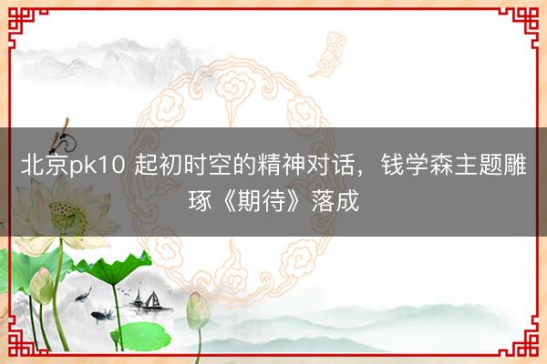 北京pk10 起初时空的精神对话，钱学森主题雕琢《期待》落成