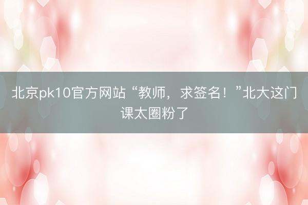 北京pk10官方网站 “教师,求签名!”北大这门课太圈粉了