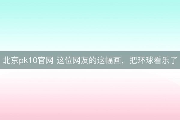 北京pk10官网 这位网友的这幅画,把环球看乐了