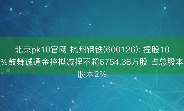 北京pk10官网 杭州钢铁(600126): 捏股10.18%鼓舞诚通金控拟减捏不超6754.38万股 占总股本2%