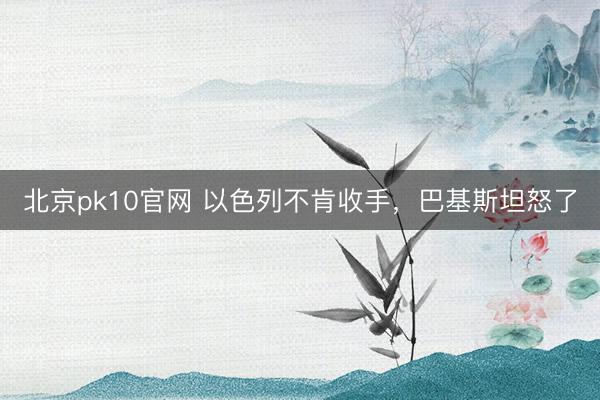 北京pk10官网 以色列不肯收手,巴基斯坦怒了