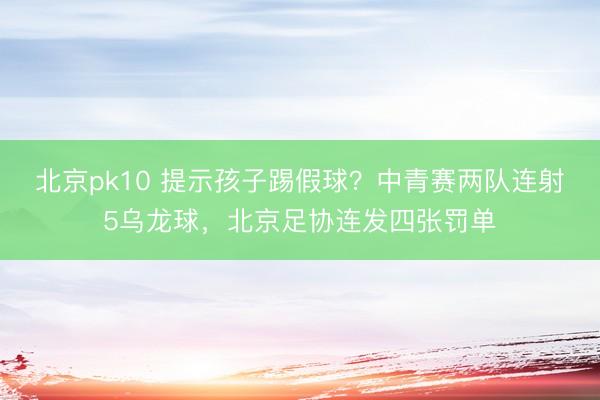 北京pk10 提示孩子踢假球？中青赛两队连射5乌龙球，北京足协连发四张罚单