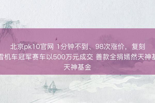 北京pk10官网 1分钟不到、98次涨价，复刻张雪机车冠军赛车以500万元成交 善款全捐嫣然天神基金