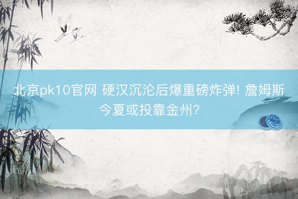 北京pk10官网 硬汉沉沦后爆重磅炸弹! 詹姆斯今夏或投靠金州?