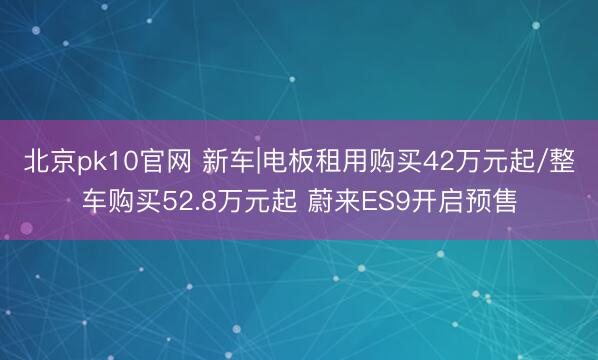 北京pk10官网 新车|电板租用购买42万元起/整车购买52.8万元起 蔚来ES9开启预售