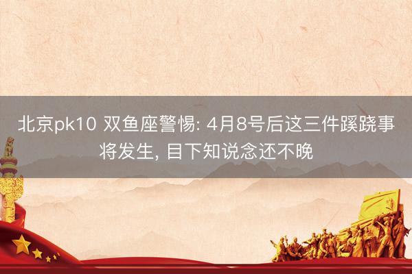 北京pk10 双鱼座警惕: 4月8号后这三件蹊跷事将发生, 目下知说念还不晚