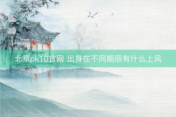 北京pk10官网 出身在不同期辰有什么上风
