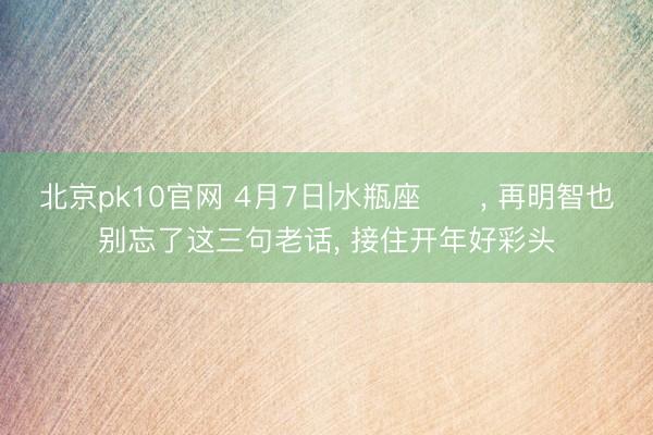 北京pk10官网 4月7日|水瓶座♒️， 再明智也别忘了这三句老话， 接住开年好彩头