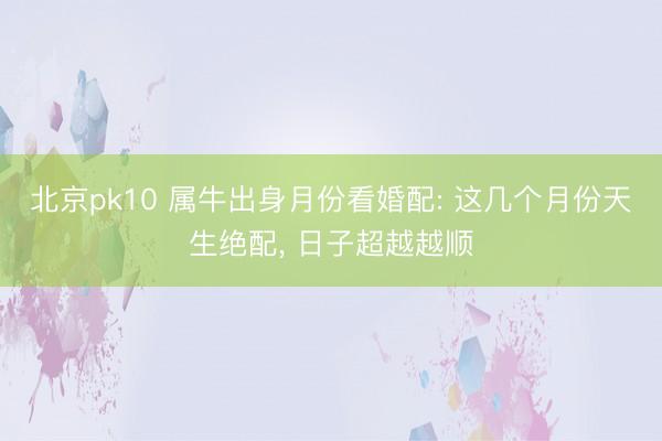 北京pk10 属牛出身月份看婚配: 这几个月份天生绝配， 日子超越越顺