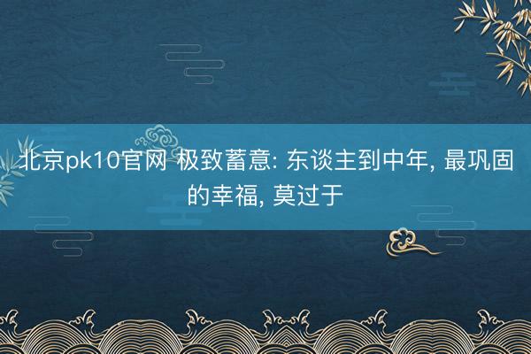 北京pk10官网 极致蓄意: 东谈主到中年, 最巩固的幸福, 莫过于