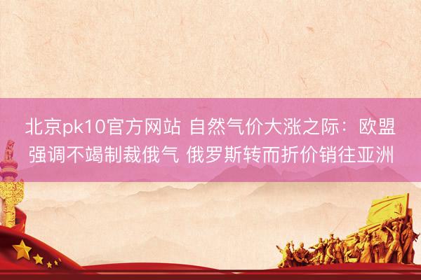 北京pk10官方网站 自然气价大涨之际:欧盟强调不竭制裁俄气 俄罗斯转而折价销往亚洲