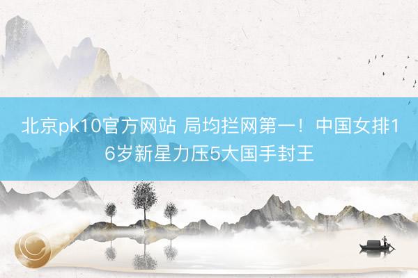 北京pk10官方网站 局均拦网第一！中国女排16岁新星力压5大国手封王