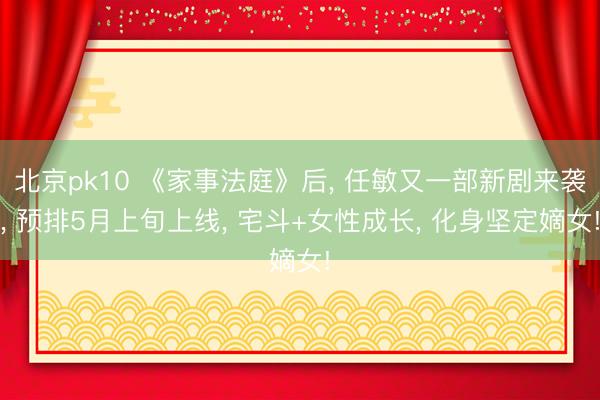 北京pk10 《家事法庭》后, 任敏又一部新剧来袭, 预排5月上旬上线, 宅斗+女性成长, 化身坚定嫡女!