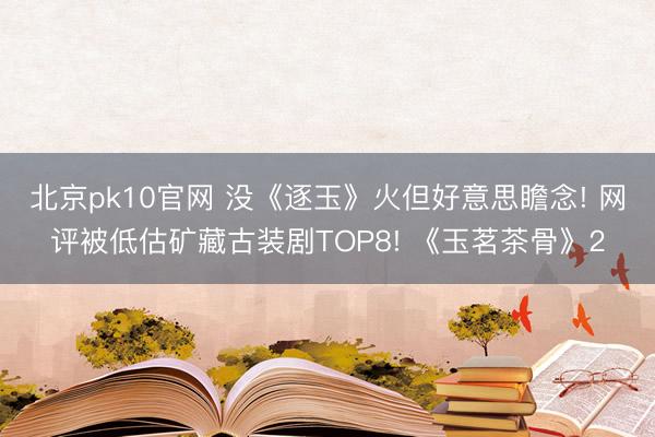 北京pk10官网 没《逐玉》火但好意思瞻念! 网评被低估矿藏古装剧TOP8! 《玉茗茶骨》2
