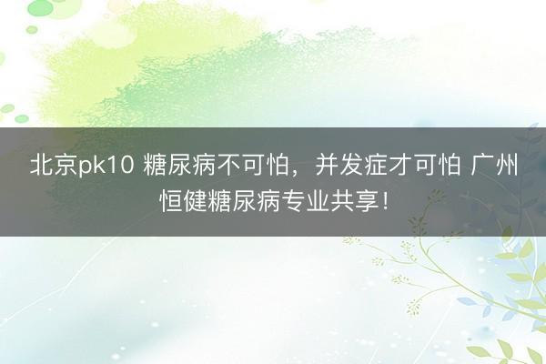 北京pk10 糖尿病不可怕,并发症才可怕 广州恒健糖尿病专业共享!