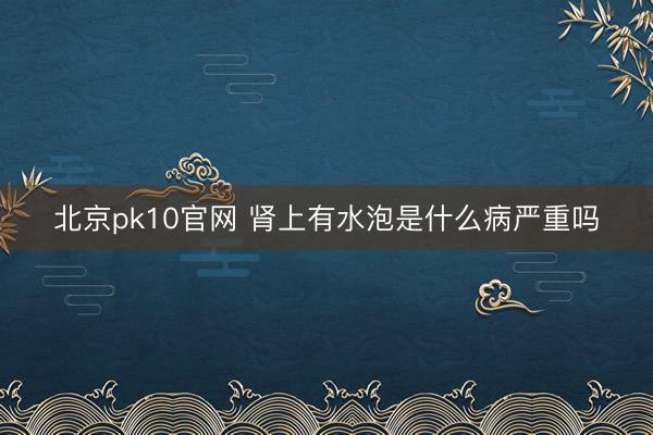 北京pk10官网 肾上有水泡是什么病严重吗