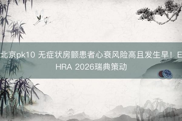 北京pk10 无症状房颤患者心衰风险高且发生早!EHRA 2026瑞典策动