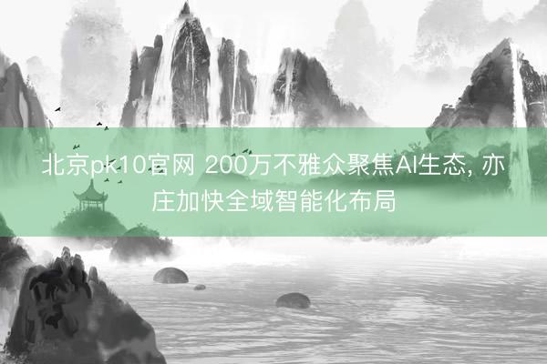 北京pk10官网 200万不雅众聚焦AI生态， 亦庄加快全域智能化布局