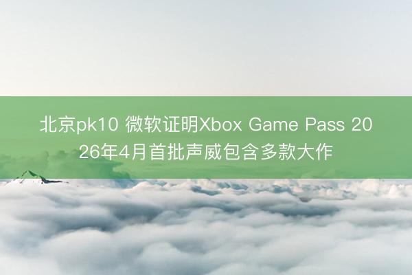 北京pk10 微软证明Xbox Game Pass 2026年4月首批声威包含多款大作