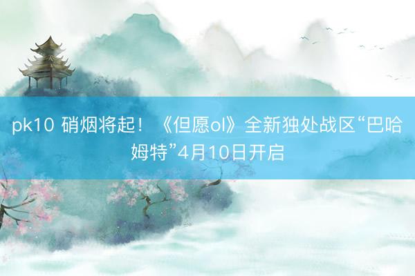 pk10 硝烟将起！《但愿ol》全新独处战区“巴哈姆特”4月10日开启