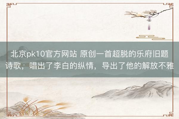 北京pk10官方网站 原创一首超脱的乐府旧题诗歌，唱出了李白的纵情，导出了他的解放不雅