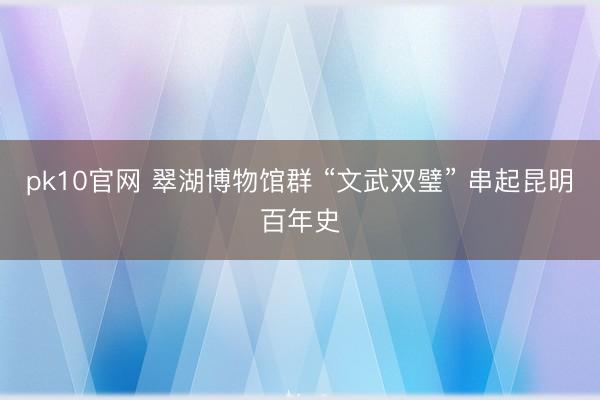 pk10官网 翠湖博物馆群 “文武双璧” 串起昆明百年史