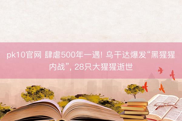 pk10官网 肆虐500年一遇! 乌干达爆发“黑猩猩内战”, 28只大猩猩逝世