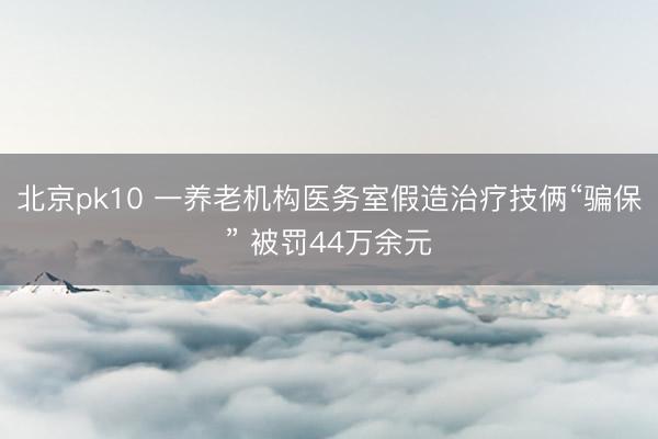 北京pk10 一养老机构医务室假造治疗技俩“骗保” 被罚44万余元