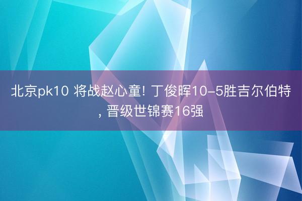 北京pk10 将战赵心童! 丁俊晖10-5胜吉尔伯特， 晋级世锦赛16强