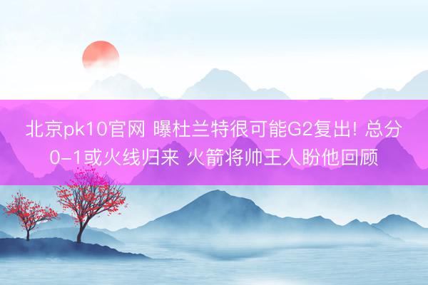 北京pk10官网 曝杜兰特很可能G2复出! 总分0-1或火线归来 火箭将帅王人盼他回顾