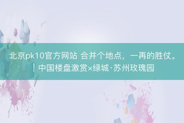 北京pk10官方网站 合并个地点，一再的胜仗。︱中国楼盘激赏×绿城·苏州玫瑰园