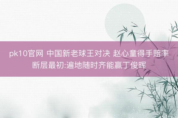 pk10官网 中国新老球王对决 赵心童得手赔率断层最初:遍地随时齐能赢丁俊晖