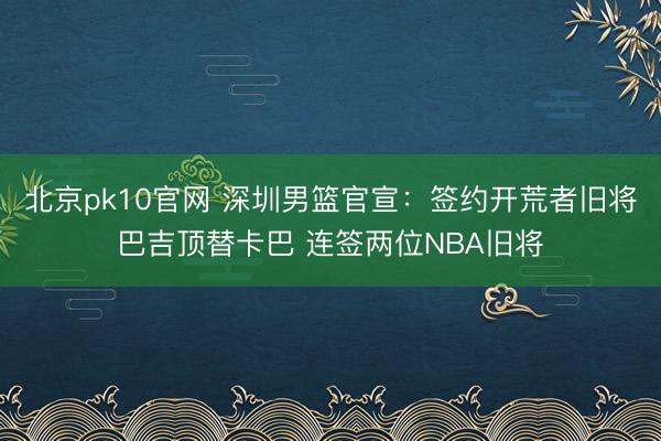 北京pk10官网 深圳男篮官宣：签约开荒者旧将巴吉顶替卡巴 连签两位NBA旧将