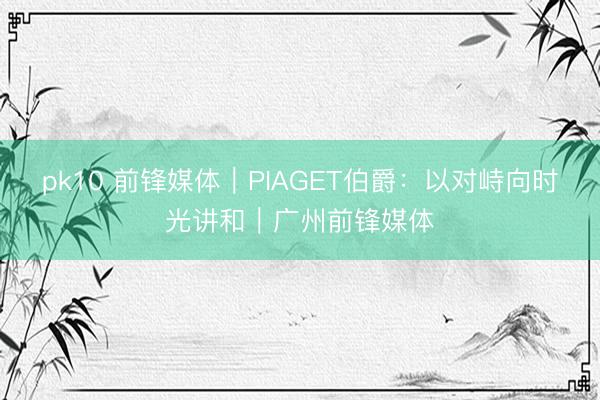 pk10 前锋媒体｜PIAGET伯爵：以对峙向时光讲和｜广州前锋媒体