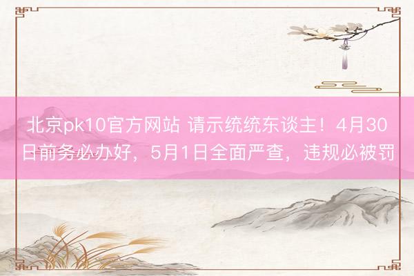北京pk10官方网站 请示统统东谈主！4月30日前务必办好，5月1日全面严查，违规必被罚