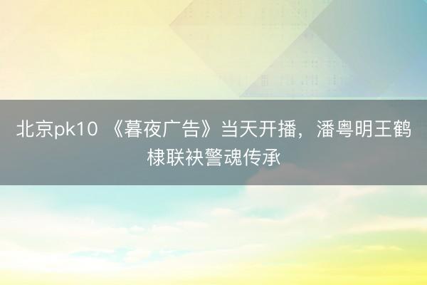 北京pk10 《暮夜广告》当天开播，潘粤明王鹤棣联袂警魂传承