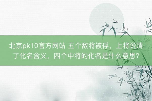 北京pk10官方网站 五个敌将被俘，上将说清了化名含义，四个中将的化名是什么意思？