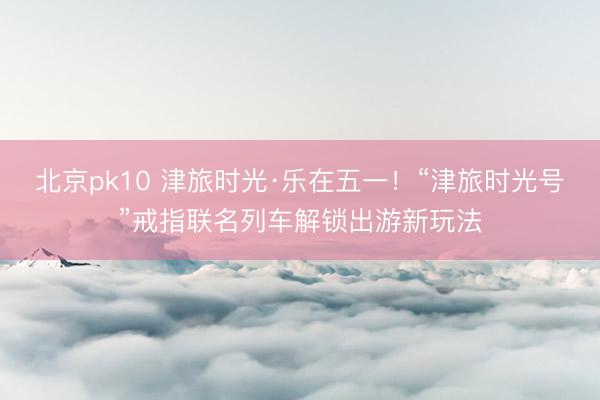 北京pk10 津旅时光·乐在五一！“津旅时光号”戒指联名列车解锁出游新玩法