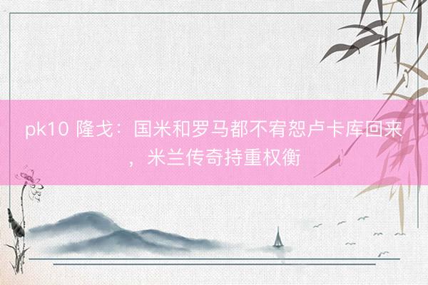 pk10 隆戈：国米和罗马都不宥恕卢卡库回来，米兰传奇持重权衡