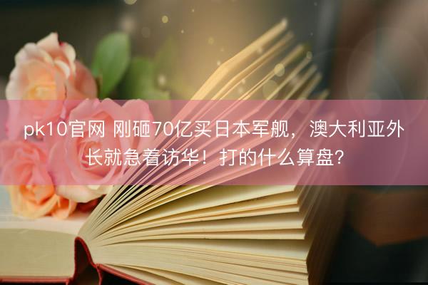 pk10官网 刚砸70亿买日本军舰，澳大利亚外长就急着访华！打的什么算盘？