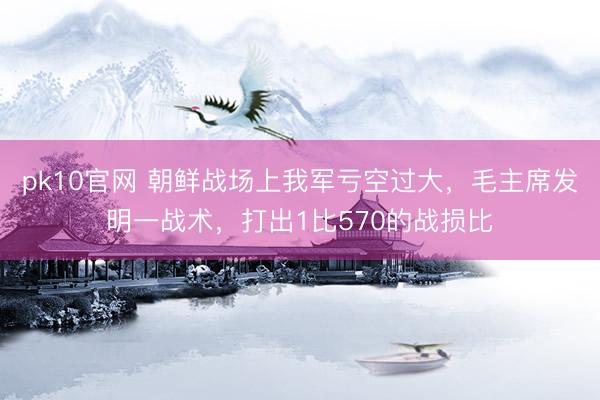 pk10官网 朝鲜战场上我军亏空过大，毛主席发明一战术，打出1比570的战损比