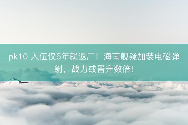 pk10 入伍仅5年就返厂！海南舰疑加装电磁弹射，战力或晋升数倍！