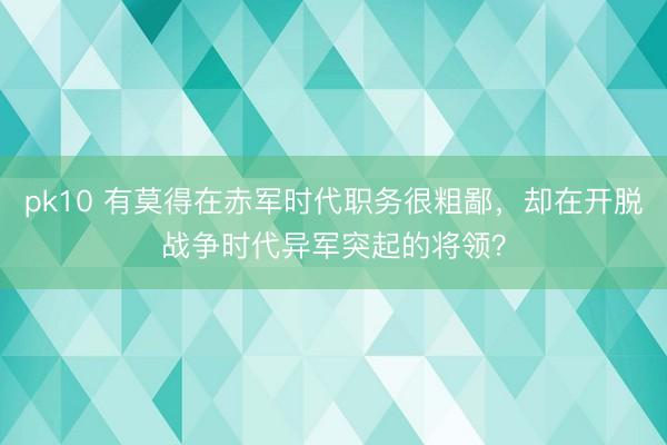 pk10 有莫得在赤军时代职务很粗鄙，却在开脱战争时代异军突起的将领？