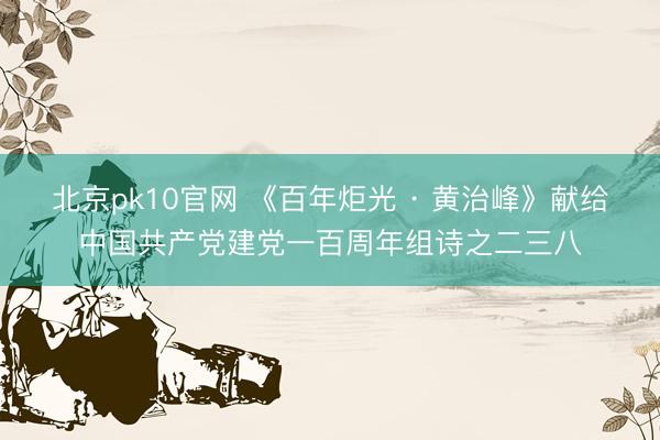 北京pk10官网 《百年炬光 · 黄治峰》献给中国共产党建党一百周年组诗之二三八