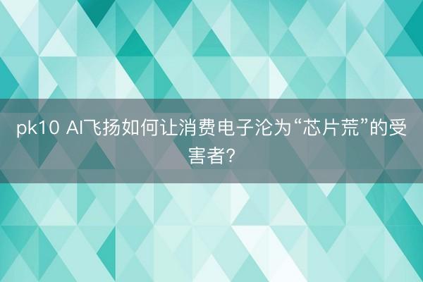 pk10 AI飞扬如何让消费电子沦为“芯片荒”的受害者?