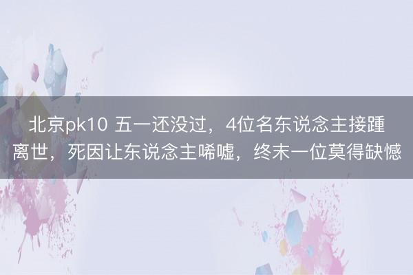 北京pk10 五一还没过，4位名东说念主接踵离世，死因让东说念主唏嘘，终末一位莫得缺憾