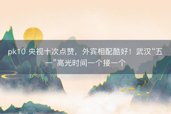 pk10 央视十次点赞，外宾相配酷好！武汉“五一”高光时间一个接一个