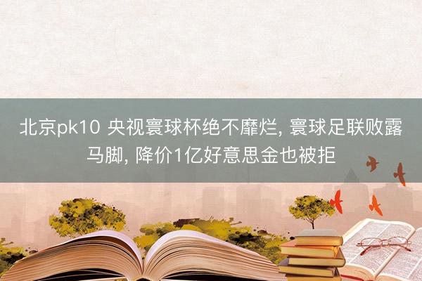 北京pk10 央视寰球杯绝不靡烂， 寰球足联败露马脚， 降价1亿好意思金也被拒