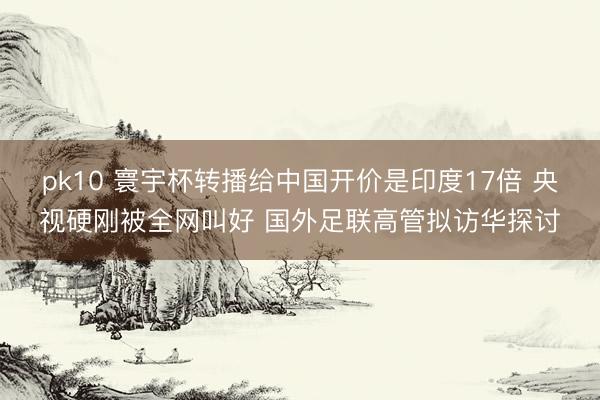 pk10 寰宇杯转播给中国开价是印度17倍 央视硬刚被全网叫好 国外足联高管拟访华探讨