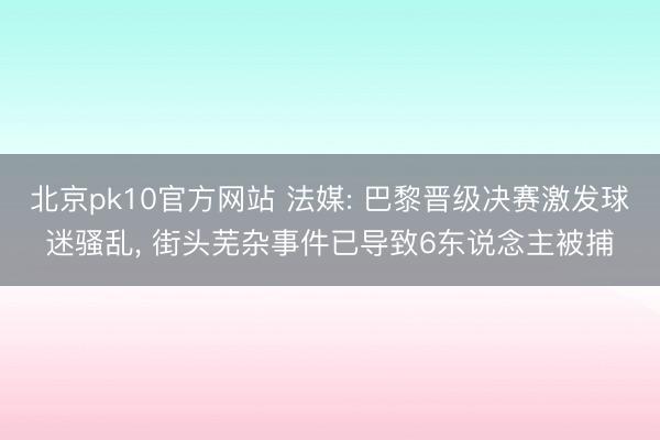 北京pk10官方网站 法媒: 巴黎晋级决赛激发球迷骚乱， 街头芜杂事件已导致6东说念主被捕